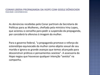As denúncias recebidas pelo Conar partiram da Secretaria de Políticas para as Mulheres, chefiada pela ministra Iriny Lopes, que acionou o conselho para pedir a suspensão da propaganda, por considerá-la ofensiva à imagem da mulher.  Para o governo federal, "a propaganda promove o reforço do estereótipo equivocado da mulher como objeto sexual de seu marido e ignora os grande avanços que temos alcançado para desconstruir práticas e pensamentos sexistas". A assessoria da Hope negou que houvesse qualquer intenção "sexista" na campanha.  