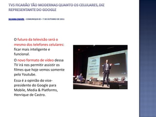 O  futuro da televisão será o mesmo dos telefones celulares : ficar mais inteligente e funcional.  O  novo formato de vídeo  dessa TV irá nos permitir assistir os filmes que hoje vemos somente pelo Youtube.  Essa é a opinião do vice-presidente do Google para Mobile, Media & Platforms, Henrique de Castro. 