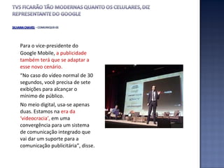 Para o vice-presidente do Google Mobile,  a publicidade também terá que se adaptar a esse novo cenário.  “ No caso do vídeo normal de 30 segundos, você precisa de sete exibições para alcançar o mínimo de público.  No meio digital, usa-se apenas duas. Estamos na  era da ‘videocracia’,  em uma convergência para um sistema de comunicação integrado que vai dar um suporte para a comunicação publicitária”, disse. 