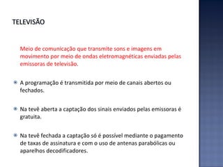 Meio de comunicação que transmite sons e imagens em movimento por meio de ondas eletromagnéticas enviadas pelas emissoras de televisão. A programação é transmitida por meio de canais abertos ou fechados.  Na tevê aberta a captação dos sinais enviados pelas emissoras é gratuita.  Na tevê fechada a captação só é possível mediante o pagamento de taxas de assinatura e com o uso de antenas parabólicas ou aparelhos decodificadores. 