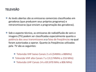 As tevês abertas são as emissoras comerciais classificadas em geradoras (que produzem seus próprios programas) e retransmissoras (que enviam a programação das geradoras). Sob o aspecto técnico, as emissoras de radiodifusão de sons e imagens (TV) podem ser classificadas especialmente quanto a  potência dos seus transmissores  e a  faixa de freqüências  na qual foram autorizadas a operar. Quanto às freqüências utilizadas pela  TV são as seguintes: Televisão VHF baixo Canais 2 a 6 (54MHz a 88MHz) Televisão VHF alto Canais 7 a 13 (174MHz a 216 MHz) Televisão UHF Canais 14 a 69 (470 MHz a 806 MHz) 