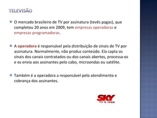 O mercado brasileiro de TV por assinatura (tevês pagas), que completou 20 anos em 2009, tem  empresas operadoras  e  empresas programadoras. A  operadora  é responsável pela distribuição de sinais de TV por assinatura. Normalmente, não produz conteúdo. Ela capta os sinais dos canais contratados ou dos canais abertos, processa-os e os envia aos assinantes pelo cabo, microondas ou satélite.  Também é a operadora a responsável pelo atendimento e cobrança dos assinantes. 