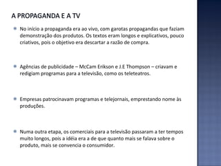 No início a propaganda era ao vivo, com garotas propagandas que faziam demonstração dos produtos. Os textos eram longos e explicativos, pouco criativos, pois o objetivo era descartar a razão de compra. Agências de publicidade – McCam Erikson e J.E Thompson – criavam e redigiam programas para a televisão, como os teleteatros. Empresas patrocinavam programas e telejornais, emprestando nome às produções. Numa outra etapa, os comerciais para a televisão passaram a ter tempos muito longos, pois a idéia era a de que quanto mais se falava sobre o produto, mais se convencia o consumidor. 
