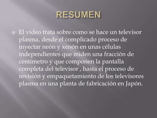    El video trata sobre como se hace un televisor
    plasma, desde el complicado proceso de
    inyectar neón y xenón en unas células
    independientes que miden una fracción de
    centímetro y que componen la pantalla
    completa del televisor , hasta el proceso de
    revisión y empaquetamiento de los televisores
    plasma en una planta de fabricación en Japón.
 