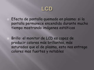 LCDEfecto de pantalla quemada en plasma: si la pantalla permanece encendida durante mucho tiempo mostrando imágenes estáticasBrillo: el monitor de LCD es capaz de producir colores más brillantes, más saturados que el de plasma, esto nos entrega colores mas fuertes y notables