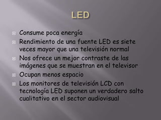 LEDConsume poca energíaRendimiento de una fuente LED es siete veces mayor que una televisión normalNos ofrece un mejor contraste de las imágenes que se muestran en el televisorOcupan menos espacioLos monitores de televisión LCD con tecnología LED suponen un verdadero salto cualitativo en el sector audiovisual