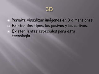 3DPermite visualizar imágenes en 3 dimensionesExisten dos tipos: los pasivos y los activos.Existen lentes especiales para esta tecnología