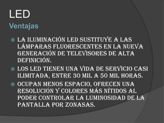 VentajasLEDLa iluminación LED sustituye a las lámparas fluorescentes en la nueva generación de televisores de alta definición.Los LED tienen una vida de servicio casi ilimitada, entre 30 mil a 50 mil horas.Ocupan menos espacio, ofrecen una resolución y colores más nítidos al poder controlar la luminosidad de la pantalla por zonasas. 