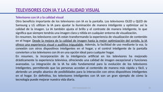 SJM Computación 4.0 10
TELEVISORES CON IA Y LA CALIDAD VISUAL
Televisores con IA y la calidad visual
Otro beneficio importante de los televisores con IA es la pantalla. Los televisores OLED y QLED de
Samsung y LG utilizan la IA para ajustar la iluminación de manera inteligente y optimizar así la
calidad de la imagen. La IA también ajusta el brillo y el contraste de manera inteligente, lo que
significa que siempre tendrás una imagen clara y nítida en cualquier entorno de visualización.
En resumen, los televisores con IA están transformando la experiencia de visualización de contenido
en el hogar. Desde la mejora de la calidad de imagen hasta la mejor optimización del sonido, la IA
ofrece una experiencia visual y auditiva inigualable. Además, la facilidad de uso mediante la voz, la
conexión con otros dispositivos inteligentes en el hogar, y el control inteligente de la pantalla
convierten a los televisores con IA en una opción ideal para cualquier hogar.
En resumen, la incorporación de la inteligencia artificial en los televisores ha mejorado
drásticamente la experiencia televisiva, ofreciendo una calidad de imagen excepcional y funciones
avanzadas. La integración de la IA ha sido fundamental para la evolución de los televisores
inteligentes, permitiendo que las personas accedan al contenido de manera más rápida y fácil, y
abriendo un amplio abanico de posibilidades para la interacción con otros dispositivos inteligentes
en el hogar. En definitiva, los televisores inteligentes con IA son un gran ejemplo de cómo la
tecnología puede mejorar nuestra vida diaria.
 