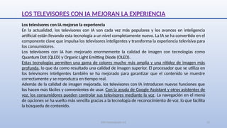 SJM Computación 4.0 11
LOS TELEVISORES CON IA MEJORAN LA EXPERIENCIA
Los televisores con IA mejoran la experiencia
En la actualidad, los televisores con IA son cada vez más populares y los avances en inteligencia
artificial están llevando esta tecnología a un nivel completamente nuevo. La IA se ha convertido en el
componente clave que impulsa los televisores inteligentes y transforma la experiencia televisiva para
los consumidores.
Los televisores con IA han mejorado enormemente la calidad de imagen con tecnologías como
Quantum Dot (QLED) y Organic Light Emitting Diode (OLED).
Estas tecnologías permiten una gama de colores mucho más amplia y una nitidez de imagen más
profunda, lo que da como resultado una calidad de imagen superior. El procesador que se utiliza en
los televisores inteligentes también se ha mejorado para garantizar que el contenido se muestre
correctamente y se reproduzca en tiempo real.
Además de la calidad de imagen mejorada, los televisores con IA introducen nuevas funciones que
los hacen más fáciles y convenientes de usar. Con la ayuda de Google Assistant y otros asistentes de
voz, los consumidores pueden controlar sus televisores mediante la voz. La navegación en el menú
de opciones se ha vuelto más sencilla gracias a la tecnología de reconocimiento de voz, lo que facilita
la búsqueda de contenido.
 