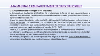 SJM Computación 4.0 13
LA IA MEJORA LA CALIDAD DE IMAGEN EN LOS TELEVISORES
La IA mejora la calidad de imagen en los televisores
La tecnología de inteligencia artificial (IA) ha revolucionado la forma en que experimentamos la
televisión. Los televisores con IA están introduciendo nuevas funciones que están transformando la
experiencia televisiva de hoy.
Una de las áreas más notables en las que la IA está impactando los televisores es en la mejora de la
calidad de imagen. Los televisores con IA mejoran la calidad de imagen mediante el uso de
procesadores avanzados que ajustan automáticamente los niveles de contraste, brillo y color para
crear una imagen más vívida y realista en la pantalla OLED y QLED.
Además, la IA permite que el televisor sea más inteligente en el procesamiento de contenido.
Los televisores con IA pueden identificar automáticamente el contenido que se está reproduciendo y
ajustar la configuración para una mejor calidad de imagen.
Por ejemplo, una película de acción rápida se verá mejor si el televisor ajusta automáticamente la
frecuencia de actualización para mostrar imágenes más nítidas y claras.
 