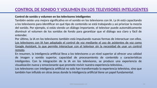 SJM Computación 4.0 14
CONTROL DE SONIDO Y VOLUMEN EN LOS TELEVISORES INTELIGENTES
Control de sonido y volumen en los televisores inteligentes
También existe una mejora significativa en el sonido en los televisores con IA. La IA está capacitando
a los televisores para identificar en qué tipo de contenido se está trabajando y así priorizar la mezcla
del sonido. Por ejemplo, si estás viendo un diálogo importante, el televisor puede automáticamente
disminuir el volumen de los sonidos de fondo para garantizar que el diálogo sea claro y fácil de
entender.
Por último, la IA en los televisores también está impulsando nuevas formas de interactuar con ellos.
Los televisores con IA han adoptado el control de voz mediante el uso de asistentes de voz como
Google Assistant, lo que permite interactuar con el televisor sin la necesidad de usar un control
remoto.
En resumen, la inteligencia artificial lleva a los televisores a un nivel superior al ofrecer una calidad
de imagen y sonido superior, capacidad de procesamiento de contenido y características
inteligentes. Con la integración de la IA en los televisores, se produce una experiencia de
visualización nueva y emocionante que promete revivir nuestra experiencia televisiva..
Los televisores con inteligencia artificial no solo han transformado la experiencia televisiva, sino que
también han influido en otras áreas donde la inteligencia artificial tiene un papel fundamental.
 
