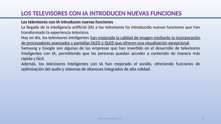 SJM Computación 4.0 15
LOS TELEVISORES CON IA INTRODUCEN NUEVAS FUNCIONES
Los televisores con IA introducen nuevas funciones
La llegada de la inteligencia artificial (IA) a los televisores ha introducido nuevas funciones que han
transformado la experiencia televisiva.
Hoy en día, los televisores inteligentes han mejorado la calidad de imagen mediante la incorporación
de procesadores avanzados y pantallas OLED o QLED que ofrecen una visualización excepcional.
Samsung y Google son algunas de las empresas que han invertido en el desarrollo de televisores
inteligentes con IA, permitiendo que las personas puedan acceder a contenido de manera más
rápida y fácil.
Además, los televisores inteligentes con IA han mejorado el sonido, ofreciendo funciones de
optimización del audio y sistemas de altavoces integrados de alta calidad.
 