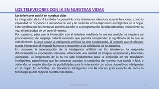 SJM Computación 4.0 16
LOS TELEVISORES CON IA EN NUESTRAS VIDAS
Los televisores con IA en nuestras vidas
La integración de la IA también ha permitido a los televisores introducir nuevas funciones, como la
capacidad de responder a comandos de voz y de controlar otros dispositivos inteligentes en el hogar.
Esto significa que las personas pueden acceder a su programación favorita utilizando únicamente su
voz, sin necesidad de un control remoto.
Por supuesto, para que la interacción con el televisor mediante la voz sea posible, se requiere un
procesamiento de lenguaje natural avanzado que permita comprender el significado de lo que se
está diciendo. Es aquí donde la inteligencia artificial ha sido fundamental, al permitir que el televisor
pueda interpretar el lenguaje humano y responder a las solicitudes de los usuarios.
En resumen, la incorporación de la inteligencia artificial en los televisores ha mejorado
drásticamente la experiencia televisiva, ofreciendo una calidad de imagen excepcional y funciones
avanzadas. La integración de la IA ha sido fundamental para la evolución de los televisores
inteligentes, permitiendo que las personas accedan al contenido de manera más rápida y fácil, y
abriendo un amplio abanico de posibilidades para la interacción con otros dispositivos inteligentes
en el hogar. En definitiva, los televisores inteligentes con IA son un gran ejemplo de cómo la
tecnología puede mejorar nuestra vida diaria..
 