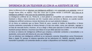 SJM Computación 4.0 17
DIFERENCIA DE UN TELEVISOR LG CON IA vs ASISTENTE DE VOZ
Sobre la diferencia de un televisor con inteligencia artificial y uno conectado a un asistente, como el
Google Home Mini, se explica: «hay dos cosas que la gente tiende a confundir: una cosa es la
inteligencia artificial y otra cosa son los asistentes operativos.
La inteligencia artificial de LG, ThinQ AI, a nivel global es compatible con asistentes como Google
Assistant o Alexa y tiene sincronía con Siri. Cuando estos servicios se liberan, es cuando nuestra
inteligencia artificial comienza a tomar decisiones de con qué asistente trabajar».
LG no tiene un asistente que se llame ThinQ AI, pero, cuando le hablas al dispositivo, si tienes
muchos asistentes conectados al mismo tiempo y le das una orden, como, por ejemplo, «agregar a
mi lista de mercado leche y huevos», él va a elegir a Alexa para ejecutar la orden en vez de Google
Assistant porque detecta y reconoce que Alexa es la que debe ejecutar esa orden.
LG tiene un sistema de inteligencia artificial que empieza a entender contextos y necesidades y va
ajustando, como parte del sistema de una casa inteligente.
Con un televisor con inteligencia artificial no es necesario conectar dispositivos como Chromecast,
Roku o Apple TV, porque el sistema operativo de los televisores LG, WebOS, permite duplicar y
transmitir la pantalla o el contenido desde un celular o dispositivos con Android y Apple OS.
 