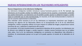 SJM Computación 4.0 18
NUEVAS INTEGRACIONES EN LOS TELEVISORES INTELIGENTES
Nuevas integraciones en los televisores inteligentes
Los televisores inteligentes también introducen nuevas funciones gracias a la IA. Por ejemplo, los
televisores con IA pueden analizar los hábitos de consumo de los usuarios y recomendar contenido
que podría interesarles. Los televisores con IA también pueden ajustar la calidad de imagen y sonido
según el contenido que se está reproduciendo. En resumen, la IA está revolucionando la manera en
que los usuarios experimentan la televisión.
Para entender cómo funciona la IA en los televisores es importante mencionar que Google y
Samsung son algunos de los fabricantes líderes en la incorporación de la IA en sus televisores
inteligentes. Ambas compañías utilizan la IA para mejorar la calidad de imagen, proporcionar nuevas
funciones de voz, y optimizar la experiencia del usuario.
En conclusión, la IA está transformando la experiencia televisiva de los usuarios. Los televisores con
IA ofrecen una calidad de imagen y sonido superior y añaden nuevas funciones que no se habían
visto antes. Con la IA, los televisores inteligentes se convierten en dispositivos más eficientes e
intuitivos. Es emocionante pensar en lo que la IA puede aportar al mundo de la televisión en el
futuro..
 