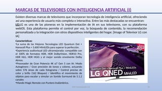 SJM Computación 4.0 19
MARCAS DE TELEVISORES CON INTELIGENCIA ARTIFICIAL (I)
Existen diversas marcas de televisores que incorporan tecnología de inteligencia artificial, ofreciendo
así una experiencia de usuario más completa e interactiva. Entre las más destacadas se encuentran:
LG:LG es una de las pioneras en la implementación de IA en sus televisores, con su plataforma
webOS. Esta plataforma permite el control por voz, la búsqueda de contenido, la recomendación
personalizada y la integración con otros dispositivos inteligentes del hogar. [Image of Televisor LG con
IA]
Características:
•La suma de las Mejores Tecnologías LED Quantum Dot +
Nanocell Plus + 3.600 MiniLEDs para superar la perfección.
•Experiencia audiovisual LED ultramejorada: compatible con
el 100% de formatos HDR, HDR DolbyVision, HDR10 Pro,
HDR HLG, HDR HGiG y el mejor sonido envolvente Dolby
Atmos.
•Procesador de Gran Potencia 4K α7 Gen 5 con IA: Modo
Autogénero / Gran precisión de tonos y colores, actuando
sobre 576 áreas de cada fotograma / Control preciso de
color y brillo (162 Bloques) / Identifica el movimiento de
objetos para escalar y simular un Sonido Surround de 5.1.2
canales
•Mando Magic Remote con Puntero Inalámbrico.
 