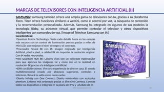 SJM Computación 4.0 20
SAMSUNG: Samsung también ofrece una amplia gama de televisores con IA, gracias a su plataforma
Tizen. Tizen ofrece funciones similares a webOS, como el control por voz, la búsqueda de contenido
y la recomendación personalizada. Además, Samsung ha integrado en algunos de sus modelos la
tecnología Bixby, su asistente virtual, que permite controlar el televisor y otros dispositivos
inteligentes con comandos de voz. [Image of Televisor Samsung con IA]
Características:
•Quantum Matrix Technology: Verás cada detalle hasta en las escenas
más oscuras con un control de iluminación preciso gracias a miles de
Mini LED, que mejoran el nivel de negro y el contraste.
•Procesador Neural 8K con IA: Imagen mejorada por Inteligencia
Artificial, píxel a píxel, a calidad 8K sin importar la resolución original.
Con 64 redes neuronales.
•Neo Quantum HDR 8K: Colores vivos con un contraste espectacular
para que aprecies las imágenes tal y como son en la realidad en
resolución 8K gracias a la Inteligencia Artificial.
•60W con Dolby Atmos: Vive una experiencia de cine en casa. El sonido
multidimensional creado por altavoces superiores, centrales e
inferiores, llenará tu salón como nunca antes.
•Diseño Infinity con One Connect: Diseño minimalista con acabados
premium. Entorno más ordenado gracias al Slim One Connect. Conecta
todos tus dispositivos e intégralo en la peana del TVV y ¡olvídate de él!
MARCAS DE TELEVISORES CON INTELIGENCIA ARTIFICIAL (II)
 
