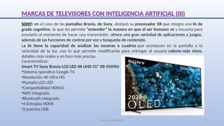 SJM Computación 4.0 21
SONY: en el caso de las pantallas Bravia, de Sony, destacó su procesador XR que integra una IA de
grado cognitivo, lo que les permite “entender” la manera en que el ser humano ve y escucha para
emularlo al momento de hacer una transmisión. ofrece una gran variedad de aplicaciones y juegos,
además de las funciones de control por voz y búsqueda de contenido.
Características:
Smart TV Sony Bravia LCD LED 4K UHD 55" XR-55X90J
•Sistema operativo Google TV.
•Resolución 4K Ultra HD.
•Pantalla LCD LED
•Compatibilidad HDR10.
•WiFi integrado.
•Bluetooth integrado.
•4 Entradas HDMI.
•2 puertos USB.
La IA tiene la capacidad de analizar las escenas o cuadros que acontecen en la pantalla a la
velocidad de la luz, con lo que permite modificarlas para entregar al usuario colores más vivos,
detalles más reales y un foco más preciso.
MARCAS DE TELEVISORES CON INTELIGENCIA ARTIFICIAL (III)
 