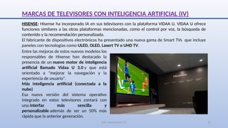SJM Computación 4.0 22
HISENSE: Hisense ha incorporado IA en sus televisores con la plataforma VIDAA U. VIDAA U ofrece
funciones similares a las otras plataformas mencionadas, como el control por voz, la búsqueda de
contenido y la recomendación personalizada.
El fabricante de dispositivos electrónicos ha presentado una nueva gama de Smart TVs que incluye
paneles con tecnologías como ULED, OLED, Lasert TV o UHD TV.
Entre las mejoras de estos nuevos modelos los
responsables de Hisense han destacado la
presencia de un nuevo motor de inteligencia
artificial llamado Vidaa U 3.0 y que está
orientado a "mejorar la navegación y la
experiencia de usuario".
Más inteligencia artificial (conectada a la
nube)
Esa nueva versión del sistema operativo
integrado en estos televisores contará con
una interfaz más sencilla y
personalizable además de ser un 50% más
rápida que la anterior generación.
MARCAS DE TELEVISORES CON INTELIGENCIA ARTIFICIAL (IV)
 