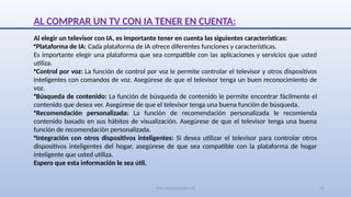 SJM Computación 4.0 23
AL COMPRAR UN TV CON IA TENER EN CUENTA:
Al elegir un televisor con IA, es importante tener en cuenta las siguientes características:
•Plataforma de IA: Cada plataforma de IA ofrece diferentes funciones y características.
Es importante elegir una plataforma que sea compatible con las aplicaciones y servicios que usted
utiliza.
•Control por voz: La función de control por voz le permite controlar el televisor y otros dispositivos
inteligentes con comandos de voz. Asegúrese de que el televisor tenga un buen reconocimiento de
voz.
•Búsqueda de contenido: La función de búsqueda de contenido le permite encontrar fácilmente el
contenido que desea ver. Asegúrese de que el televisor tenga una buena función de búsqueda.
•Recomendación personalizada: La función de recomendación personalizada le recomienda
contenido basado en sus hábitos de visualización. Asegúrese de que el televisor tenga una buena
función de recomendación personalizada.
•Integración con otros dispositivos inteligentes: Si desea utilizar el televisor para controlar otros
dispositivos inteligentes del hogar, asegúrese de que sea compatible con la plataforma de hogar
inteligente que usted utiliza.
Espero que esta información le sea útil.
 