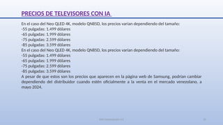 SJM Computación 4.0 24
PRECIOS DE TELEVISORES CON IA
En el caso del Neo QLED 4K, modelo QN85D, los precios varían dependiendo del tamaño:
-55 pulgadas: 1.499 dólares
-65 pulgadas: 1.999 dólares
-75 pulgadas: 2.599 dólares
-85 pulgadas: 3.599 dólares
En el caso del Neo QLED 4K, modelo QN85D, los precios varían dependiendo del tamaño:
-55 pulgadas: 1.499 dólares
-65 pulgadas: 1.999 dólares
-75 pulgadas: 2.599 dólares
-85 pulgadas: 3.599 dólares
A pesar de que estos son los precios que aparecen en la página web de Samsung, podrían cambiar
dependiendo del distribuidor cuando estén oficialmente a la venta en el mercado venezolano, a
mayo 2024.
 