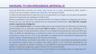 SJM Computación 4.0 25
SAMSUNG: TV CON INTELIGENCIA ARTIFICIAL (I)
Samsung Electronics presenta una visión más cercana de su gama de televisores 2024, dando a
conocer los más recientes modelos Neo QLED 8K y 4K, televisores OLED.
La oferta de Samsung eleva la experiencia de entretenimiento en el hogar con una gama de potentes
soluciones impulsadas por Inteligencia Artificial (IA).
Estamos ampliando las fronteras del entretenimiento en el hogar mediante la integración de la IA en
formas que van más allá de las experiencias de visualización tradicionales. Neo QLED 8K: claridad,
sonido y experiencias inteligentes
El nuevo Neo QLED 8K 2024 es el buque insignia de la más reciente línea de televisores de Samsung,
potencializado con el avanzado procesador NQ8 AI Gen3 y marcando un salto significativo en la
tecnología AI para TV. Este procesador cuenta con una unidad de procesamiento neuronal (NPU) que
ofrece el doble de velocidad que su predecesor, junto con un aumento de ocho veces en las redes
neuronales al pasar de 64 a 512, lo que garantiza una experiencia de visualización excepcional con
detalles nítidos, independientemente de la fuente de entrada.
El Neo QLED 8K destaca los detalles más sutiles con una claridad y naturalidad extraordinarias, desde
las expresiones faciales hasta los matices más sutiles gracias a la IA. Con 8K AI Upscaling Pro, los
programas y películas se ajustan al máximo a la pantalla 8K, lo que permite disfrutar de un nivel de
detalle y claridad de imagen que supera al de los TVs 4K convencionales.
Además, AI Motion Enhancer Pro hace que la acción rápida sea más fluida y clara, un sueño para los
 