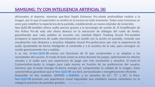 SJM Computación 4.0 26
aficionados al deporte, mientras que Real Depth Enhancer Pro añade profundidad realista a la
imagen, por lo que el espectador se sentirá en la escena en todo momento. Todas estas funciones se
unen para redefinir la experiencia de la pantalla, estableciendo un nuevo estándar de inmersión.
Neo QLED 8K también ofrece audio preciso gracias a la tecnología de sonido AI. El Amplificador de
Voz Activo Pro de este año ahora destaca en la extracción de diálogos del ruido de fondo,
garantizando que cada palabra se escuche con claridad. Object Tracking Sound Pro también
enriquece la experiencia de audio sincronizando el sonido con la acción en pantalla, creando una
visualización más dinámica y atractiva. Adaptive Sound Pro perfecciona aún más la experiencia de
audio ajustándolo de forma inteligente al contenido y a la acústica de la sala, para conseguir un
sonido genuinamente rico y realista.
A su vez, el Neo QLED 8K cuenta con funciones de IA que comprenden y se adaptan a las
necesidades del usuario. El modo AI Auto Game se activa durante los juegos, optimizando los efectos
visuales y el audio para una experiencia de juego aún más envolvente y atractiva. El modo AI
Customization ajusta la imagen para cada escena en función de las preferencias del usuario,
mientras que el modo Energía AI ahorra energía sin comprometer la calidad de la imagen. Estas
características garantizan que el Neo QLED 8K sea fácil, personalizado y energéticamente eficiente.
Disponible en dos modelos, QN900D y QN800D, y en tamaños de 65”, 75” y 85”, la línea
Neo QLED 8K promete una experiencia visual inigualable que establece nuevos estándares en la
categoría premium de pantallas grandes.
SAMSUNG: TV CON INTELIGENCIA ARTIFICIAL (II)
 
