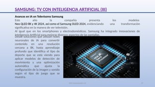 SJM Computación 4.0 27
Avances en IA en Televisores Samsung
Este año la compañía presenta los modelos
Neo QLED 8K y 4K 2024, así como el Samsung OLED 2024, evidenciando una transformación
significativa en la manera de ver televisión.
Al igual que en los smartphones y electrodomésticos. Samsung ha integrado innovaciones de
Inteligencia Artificial para mejorar diversos aspectos de las pantallas.
Desde soluciones que utilizan redes
neuronales de IA para convertir
contenido en una resolución
cercana a 8K, hasta aprendizaje
profundo que identifica el tipo de
deporte que se está viendo para
aplicar modelos de detección de
movimiento y una optimización
automática que ajusta la
configuración de la imagen y sonido
según el tipo de juego que se
muestra.
SAMSUNG: TV CON INTELIGENCIA ARTIFICIAL (III)
 