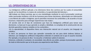 SJM Computación 4.0 28
LG: OPERATIVIDAD DE IA
«La inteligencia artificial aplicada a los televisores tiene dos caminos por los cuales el consumidor
puede ver los beneficios: la mejora de contenidos y la operatividad del televisor».
«LG trabaja con Deep Learning, que es una metodología mediante la cual el procesador construye
redes neuronales similares a las de los humanos para tomar decisiones, alimentado con información
y una librería de audio e imágenes, que le permiten reconocer los contenidos y, de acuerdo a lo que
reconoce, mejorarlos para entregar experiencias más reales».
«El secreto está en el tipo de conexiones que hace [la inteligencia artificial] para tomar esas
decisiones. La base por la que aprende es amplia y detallada. Lo complejo de la construcción de esa
decisión garantiza mejoras notables en los contenidos».
«En la operatividad, el dispositivo tiene una interacción natural con el usuario, con lenguaje no
robótico.
Es decir, las personas no tiene que aprender comandos de voz para darle órdenes básicas al
televisor, con inteligencia artificial el dispositivo entiende el contexto de lo que el usuario necesita.
Por ejemplo, si la persona le dice: ‘no escucho’, el televisor subirá el volumen.
Entonces, entiende el contexto y la necesidad, más allá de una orden, porque el procesador aprende
de toda la información que se le da para una experiencia más fluida».
 