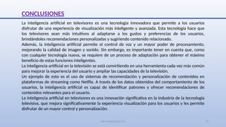SJM Computación 4.0 29
CONCLUSIONES
La inteligencia artificial en televisores es una tecnología innovadora que permite a los usuarios
disfrutar de una experiencia de visualización más inteligente y avanzada. Esta tecnología hace que
los televisores sean más intuitivos al adaptarse a los gustos y preferencias de los usuarios,
brindándoles recomendaciones personalizadas y sugiriendo contenido relacionado.
Además, la inteligencia artificial permite el control de voz y un mayor poder de procesamiento,
mejorando la calidad de imagen y sonido. Sin embargo, es importante tener en cuenta que, como
con cualquier tecnología nueva, se requiere de un proceso de adaptación para obtener el máximo
beneficio de estas funciones inteligentes.
La inteligencia artificial en la televisión se está convirtiendo en una herramienta cada vez más común
para mejorar la experiencia del usuario y ampliar las capacidades de la televisión.
Un ejemplo de esto es el uso de sistemas de recomendación y personalización de contenidos en
plataformas de streaming como Netflix. A través de los datos obtenidos del comportamiento de los
usuarios, la inteligencia artificial es capaz de identificar patrones y ofrecer recomendaciones de
contenidos relevantes para el usuario.
La inteligencia artificial en televisores es una innovación significativa en la industria de la tecnología
televisiva, que mejora significativamente la experiencia visualización para los usuarios y les permite
disfrutar de un mayor control y personalización.
 