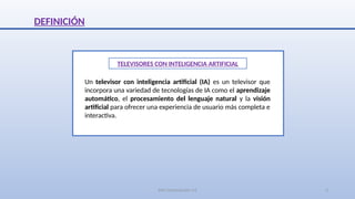 SJM Computación 4.0 3
DEFINICIÓN
TELEVISORES CON INTELIGENCIA ARTIFICIAL
Un televisor con inteligencia artificial (IA) es un televisor que
incorpora una variedad de tecnologías de IA como el aprendizaje
automático, el procesamiento del lenguaje natural y la visión
artificial para ofrecer una experiencia de usuario más completa e
interactiva.
 