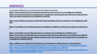 SJM Computación 4.0 30
WEBGRAFÍA
La presente publicación es un compendio de los blogs de internet:
https://news.samsung.com/co/samsung-presenta-la-nueva-era-de-tvs-con-inteligencia-artificial
https://www.lg.com/pe/acerca-de-lg/prensa-y-medios-de-comunicacion/que-ofrecen-los-televisores-lg
-para-una-mejor-experiencia-en-inteligencia-artificial/
https://www.infobae.com/tecno/2024/05/03/que-beneficios-ofrece-un-televisor-con-inteligencia-artifi
cial/
https://neuroflash.com/es/blog/descubre-la-inteligencia-artificial-en-televisores-mejora-tu-experiencia
/
https://neuroflash.com/es/blog/descubre-la-revolucion-de-la-inteligencia-artificial-en-tv/
https://www.enter.co/chips-bits/que-es-lo-que-pueden-hacer-los-televisores-con-inteligencia-artificial/
https://www.colombia.com/tecnologia/noticias/conoce-las-funciones-que-puede-hacer-un-televisor-co
n-inteligencia-artificial-466797
https://eldiario.com/2024/05/24/televisores-con-inteligencia-artificial-precio-y-caracteristicas/
https://www.enter.co/chips-bits/gadgets/merece-la-pena-tener-un-televisor-con-inteligencia-artificial/
https://folou.co/internet/inteligencia-artificial/smart-tv-inteligencia-artificial/
https://www.elespanol.com/omicrono/hardware/20240103/lg-presenta-nuevos-televisores-oled-proce
sador-ia-imagen-realista/822168027_0.html
 