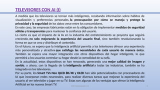 SJM Computación 4.0 5
TELEVISORES CON AI (I)
A medida que los televisores se tornan más inteligentes, recabando información sobre hábitos de
visualización y preferencias personales, la preocupación por cómo se maneja y protege la
privacidad y la seguridad de los datos crece entre los consumidores.
En este caso, las empresas fabricantes están en la obligación de implementar medidas de seguridad
sólidas y transparentes para mantener la confianza del usuario.
Lo cierto es que el impacto de la IA en la industria del entretenimiento se proyecta que seguirá
creciendo, no solo mejorando la experiencia del usuario final, sino también revolucionando la
forma en que se crea y distribuye el contenido.
En el futuro, se espera que la inteligencia artificial permita a los televisores ofrecer una experiencia
más personalizada y atractiva que satisfaga las necesidades de cada usuario de manera única.
También se espera una mayor integración con otros dispositivos del hogar inteligente, lo que
permitirá a los usuarios controlar su hogar desde la comodidad de su sofá.
En la actualidad, estos dispositivos se han renovado, generando una mejor calidad de imagen y
sonido, y ahora, con la llegada de la inteligencia artificial a todas las industrias, también se ha
integrado en los televisores.
Por su parte, los Smart TVs Neo QLED 8K/4K y OLED han sido potencializados con procesadores de
IA que incorporan redes neuronales, para realizar diversas tareas que mejoran la experiencia del
usuario al ver televisión o jugar en su TV. Estas son algunas de las ventajas que ofrece la Inteligencia
Artificial en los nuevos Smart TV.
 