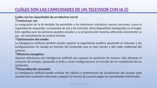 SJM Computación 4.0 6
CUÁLES SON LAS CAPACIDADES DE UN TELEVISOR CON IA (I)
Cuáles son las capacidades de un televisor con IA
Control por voz:
La integración de la IA también ha permitido a los televisores introducir nuevas funciones, como la
capacidad de responder a comandos de voz y de controlar otros dispositivos inteligentes en el hogar.
Esto significa que las personas pueden acceder a su programación favorita utilizando únicamente su
voz, sin necesidad de un control remoto.
Optimización del sonido:
La inteligencia artificial también puede mejorar la experiencia auditiva ajustando el volumen y las
configuraciones de sonido en función del contenido que se está viendo y del ruido ambiental del
entorno.
Eficiencia energética:
Algunos televisores con inteligencia artificial son capaces de gestionar de manera más eficiente el
consumo de energía, ajustando el brillo y otras configuraciones en función de las condiciones de luz
ambiental.
Personalización avanzada:
La inteligencia artificial puede analizar los hábitos y preferencias de visualización del usuario para
recomendar contenido relevante y adaptar la interfaz de usuario según las necesidades individuales.
 