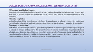 SJM Computación 4.0 7
CUÁLES SON LAS CAPACIDADES DE UN TELEVISOR CON IA (II)
Mejora de la calidad de imagen:
Algunos modelos utilizan inteligencia artificial para mejorar la calidad de la imagen en tiempo real,
ajustando la nitidez, el contraste y la saturación de colores para ofrecer una experiencia visual más
inmersiva.
Interfaz adaptativa:
La inteligencia artificial permite crear interfaces de usuario que se adaptan mejor a los contenidos
más utilizados o favoritos, haciendo más accesible el acceso a aplicaciones y servicios de streaming.
Inteligencia artificial 4K:
Se trata de una tecnología avanzada que utiliza algoritmos de aprendizaje automático para mejorar
la calidad de imagen en televisores 4K, la cual funciona mediante el análisis de imágenes detalladas
y la detección de áreas específicas que necesitan ser mejoradas. Así, puede ajustar cada píxel en la
pantalla para lograr la mejor calidad de imagen posible, con el objetivo de ofrecer una experiencia
de visualización del usuario se vuelve más vívida, detallada y realista.
 