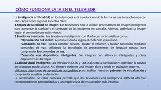 SJM Computación 4.0 8
CÓMO FUNCIONA LA IA EN EL TELEVISOR
La inteligencia artificial (IA) en los televisores está revolucionando la forma en que interactuamos con
ellos. Aquí tienes algunos aspectos clave:
1.Mejora de la calidad de imagen: Los televisores con IA utilizan procesadores de imagen inteligentes
para aumentar la claridad y el contraste de las imágenes en pantalla. Además, optimizan la imagen
según el contenido que estás viendo.
2.Funciones avanzadas: Los televisores inteligentes con IA ofrecen características como:
•Optimización del sonido: Ajustan el sonido según el contenido visualizado.
•Comandos de voz: Puedes cambiar canales, ajustar el volumen y buscar contenido mediante
comandos de voz, utilizando la tecnología de procesamiento de lenguaje natural para
comprender los comandos de voz.
•Conexión con dispositivos inteligentes: Se integran con altavoces inteligentes y otros
dispositivos en tu hogar.
3.Calidad visual inteligente: Los televisores OLED y QLED ajustan la iluminación y optimizan la calidad
de la imagen gracias a la IA. Así, siempre obtienes una imagen clara y nítida en cualquier entorno,
utilizando algoritmos de aprendizaje automático para analizar nuestros patrones de visualización y
comprender nuestras preferencias.
La combinación de estos procesos permite que los televisores con inteligencia artificial ofrezcan
recomendaciones personalizadas y una experiencia de visualización más intuitiva.
 