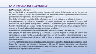 SJM Computación 4.0 9
LA IA IMPULSA LOS TELEVISORES
La IA impulsa los televisores
Hoy en día, la IA se ha convertido en una fuerza motriz detrás de la transformación de muchos
sectores, incluyendo el mercado de televisores. Los televisores están adoptando cada vez más la IA
para ofrecer una experiencia de visualización inigualable.
Uno de los principales beneficios de los televisores con IA es la mejora en la calidad de imagen.
Los televisores con IA utilizan un procesador de imagen inteligente para aumentar la claridad y el
contraste de las imágenes en la pantalla. Además, la IA también ayuda a optimizar la imagen en
función del contenido que se está viendo. Por ejemplo, si está viendo una película antigua en blanco
y negro, la IA puede adaptar la imagen para optimizar la calidad.
Los televisores inteligentes con IA también ofrecen nuevas funciones y características.
Por ejemplo, los televisores Samsung y LG utilizan la IA para mejorar el sonido en función del
contenido que se está viendo. La IA también permite a los televisores leer y transcribir la voz, lo que
significa que puedes cambiar de canal, subir o bajar el volumen, y buscar contenido mediante
comandos de voz.
Además, la IA también permite a los televisores conectarse con otros dispositivos inteligentes en el
hogar. Por ejemplo, los televisores Samsung y LG con IA pueden conectarse con altavoces
inteligentes de Google Home y Amazon Alexa. Esto permite un control de voz más fácil e intuitivo de
todo lo que se reproduce en tu televisor.
 