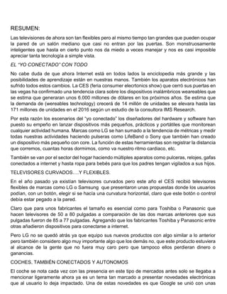 RESUMEN:
Las televisiones de ahora son tan flexibles pero al mismo tiempo tan grandes que pueden ocupar
la pared de un salón mediano que casi no entran por las puertas. Son monstruosamente
inteligentes que hasta en cierto punto nos da miedo a veces manejar y nos es casi imposible
apreciar tanta tecnología a simple vista.
EL “YO CONECTADO” CON TODO
No cabe duda de que ahora Internet está en todos lados la enciclopedia más grande y las
posibilidades de aprendizaje están en nuestras manos. También los aparatos electrónicos han
sufrido todos estos cambios. La CES (feria consumer elecrtonics show) que cerró sus puertas en
las vegas ha confirmado una tendencia clara sobre los dispositivos inalámbricos weareables que
se estima que generaran unos 6.000 millones de dólares en los próximos años. Se estima que
la demanda de (wereables technology) crecerá de 14 millón de unidades se elevara hasta las
171 millones de unidades en el 2016 según un estudio de la consultora IMS Research.
Por esta razón los escenarios del “yo conectado” los diseñadores del hardware y software han
puesto su empeño en lanzar dispositivos más pequeños, prácticos y portátiles que monitorean
cualquier actividad humana. Marcas como LG se han sumado a la tendencia de métricas y medir
todas nuestras actividades haciendo pulseras como LifeBand o Sony que también han creado
un dispositivo más pequeño con core. La función de estas herramientas son registrar la distancia
que corremos, cuantas horas dormimos, como va nuestro ritmo cardiaco, etc.
También se van por el sector del hogar haciendo múltiples aparatos como pulceras, relojes, gafas
conectados a internet y hasta ropa para bebés para que los padres tengan vigilados a sus hijos.
TELEVISORES CURVADOS….Y FLEXIBLES.
En el año pasado ya existían televisores curvados pero este año el CES recibió televisores
flexibles de marcas como LG o Samsung que presentaron unas propuestas donde los usuarios
podían, con un botón, elegir si se hacía una curvatura horizontal, claro que este botón o control
debía estar pegado a la pared.
Claro que para unos fabricantes el tamaño es esencial como para Toshiba o Panasonic que
hacen televisores de 50 a 80 pulgadas a comparación de las dos marcas anteriores que sus
pulgadas fueron de 85 a 77 pulgadas. Agregando que los fabricantes Toshiba y Panasonic entre
otras añadieron dispositivos para conectarse a internet.
Pero LG no se quedó atrás ya que equipo sus nuevos productos con algo similar a lo anterior
pero también considero algo muy importante algo que los demás no, que este producto estuviera
al alcance de la gente que no fuera muy caro pero que tampoco ellos perdieran dinero o
ganancias.
COCHES, TAMBIÉN CONECTADOS Y AUTONOMOS
El coche se nota cada vez con las presencia en este tipo de mercados antes solo se llegaba a
mencionar ligeramente ahora ya es un tema tan marcado a presentar novedades electrónicas
que al usuario lo deja impactado. Una de estas novedades es que Google se unió con unas
 