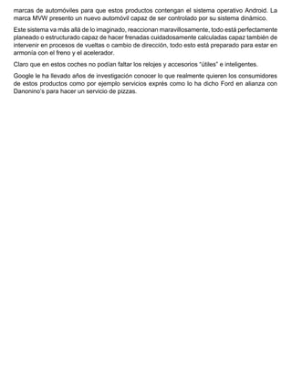 marcas de automóviles para que estos productos contengan el sistema operativo Android. La
marca MVW presento un nuevo automóvil capaz de ser controlado por su sistema dinámico.
Este sistema va más allá de lo imaginado, reaccionan maravillosamente, todo está perfectamente
planeado o estructurado capaz de hacer frenadas cuidadosamente calculadas capaz también de
intervenir en procesos de vueltas o cambio de dirección, todo esto está preparado para estar en
armonía con el freno y el acelerador.
Claro que en estos coches no podían faltar los relojes y accesorios “útiles” e inteligentes.
Google le ha llevado años de investigación conocer lo que realmente quieren los consumidores
de estos productos como por ejemplo servicios exprés como lo ha dicho Ford en alianza con
Danonino’s para hacer un servicio de pizzas.
 