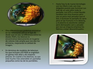 Hasta hoy la de nueva tecnologia son los Oled o Led, son mas delgados puesto que iluminan sus leds de un solo jalon toda la pantalla. Los LCD o cristal liquido tambien son muy buenos pero son un poco mas pesados que el led, e iluminan la pantalla en serie pero el ojo humano ni lo detecta, y el plasma es excelente calidad pero demasadio caro y pesado por eso ya ninguna empresa los fabrica y estan descontinuados.Otra diferencia que podemos encontrar en los televisores LED es el tipo de diodo que se usa. La diferencia entre los diodos RGB y los blancos la encontramos básicamente en la gama de colores más amplia que nos dan los primeros, mejorando la calidad de imagen.En términos de modelos de televisor, los que incluyen LED RGB se engloban en gamas más altas y de mayores precios. En cuanto a los blancos, su uso está mucho más extendido en pantallas pequeñas como las de los portátiles.