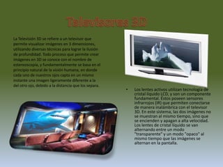 Televisores3DLa Televisión 3D se refiere a un televisor que permite visualizar imágenes en 3 dimensiones, utilizando diversas técnicas para lograr la ilusión de profundidad. Todo proceso que permite crear imágenes en 3D se conoce con el nombre de estereoscopía, y fundamentalmente se basa en el principio natural de la visión humana, en donde cada uno de nuestros ojos capta en un mismo instante una imagen ligeramente diferente a la del otro ojo, debido a la distancia que los separa. Los lentes activos utilizan tecnología de cristal líquido LCD, y son un componente fundamental. Éstos poseen sensores infrarrojos (IR) que permiten conectarse de manera inalámbrica con el televisor 3D. En este sistema, las dos imágenes no se muestran al mismo tiempo, sino que se encienden y apagan a alta velocidad. Los lentes de cristal líquido se van alternando entre un modo "transparente" y un modo "opaco" al mismo tiempo que las imágenes se alternan en la pantalla.