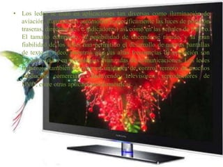 Los ledes se usan en aplicaciones tan diversas como iluminación de aviación, iluminación automotriz (específicamente las luces de posición traseras, direccionales e indicadores) así como en las señales de tráfico. El tamaño compacto, la posibilidad de encenderse rápido, y la gran fiabilidad de los ledes han permitido el desarrollo de nuevas pantallas de texto y vídeo, mientras que sus altas frecuencias de operación son también útiles en tecnologías avanzadas de comunicaciones. Los ledes infrarrojo también se usan en unidades de control remoto de muchos productos comerciales incluyendo televisores, reproductores de DVD, entre otras aplicaciones domésticas.