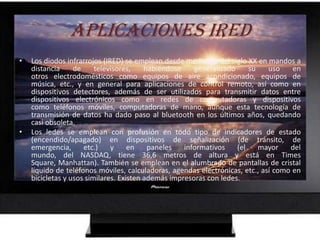 APLICACIONES IREDLos diodos infrarrojos (IRED) se emplean desde mediados del siglo XX en mandos a distancia de televisores, habiéndose generalizado su uso en otros electrodomésticos como equipos de aire acondicionado, equipos de música, etc., y en general para aplicaciones de control remoto, así como en dispositivos detectores, además de ser utilizados para transmitir datos entre dispositivos electrónicos como en redes de computadoras y dispositivos como teléfonos móviles, computadoras de mano, aunque esta tecnología de transmisión de datos ha dado paso al bluetooth en los últimos años, quedando casi obsoleta.Los ledes se emplean con profusión en todo tipo de indicadores de estado (encendido/apagado) en dispositivos de señalización (de tránsito, de emergencia, etc.) y en paneles informativos (el mayor del mundo, del NASDAQ, tiene 36,6 metros de altura y está en Times Square, Manhattan). También se emplean en el alumbrado de pantallas de cristal líquido de teléfonos móviles, calculadoras, agendas electrónicas, etc., así como en bicicletas y usos similares. Existen además impresoras con ledes.