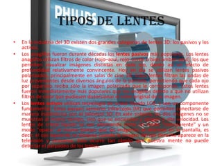 TIPOS DE LENTESEn la industria del 3D existen dos grandes categorías de lentes 3D: los pasivos y los activos.Los anaglifos fueron durante décadas los lentes pasivos más populares. Los lentes anaglifos utilizan filtros de color (rojo–azul, rojo–verde o bien ámbar–azul), los que permiten visualizar imágenes distintas en cada ojo, dando así un efecto de profundidad relativamente convincente. Hoy en día se utilizan lentes pasivos polarizados, principalmente en salas de cine 3D. Estos lentes filtran las ondas de luz provenientes desde diversos ángulos de la pantalla, permitiendo que cada ojo por separado reciba sólo la imagen polarizada que le corresponde. Estos lentes fueron inmediatamente más populares que los anaglifos debido a que no utilizan filtros de color que pudiesen distorsionar el color original de la imagen.Los lentes activos utilizan tecnología de cristal líquido LCD, y son un componente fundamental. Éstos poseen sensores infrarrojos (IR) que permiten conectarse de manera inalámbrica con el televisor 3D. En este sistema, las dos imágenes no se muestran al mismo tiempo, sino que se encienden y apagan a alta velocidad. Los lentes de cristal líquido se van alternando entre un modo "transparente" y un modo "opaco" al mismo tiempo que las imágenes se alternan en la pantalla, es decir, el ojo izquierdo se bloquea cuando la imagen del ojo derecho aparece en la televisión y viceversa. Esto ocurre tan rápido que nuestra mente no puede detectar el parpadeo de los lentes.