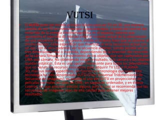 VUTSIEl VUTSI parte del mismo principio básico para ver TV en 3D, una manera sencilla de ver TV en estereoscopía o pseudoscopía, a través del control del recorrido de la energía electromagnética en el espacio; sistema que aprovecha el intervalo de tiempo entre el instante actual de la observación de una secuencia frente a la previa, donde el sistema hace que se observe al mismo tiempo. Cabe especificar que mientras se ve la secuencia actual con un ojo, con el otro podemos ver la secuencia anterior, siendo posible ver en tres dimensiones real o invertida, dependiendo de la dirección del recorrido de la cámara filmadora o movimiento de los objetos que son capturados por UNA sola cámara. No obteniendo ningún resultado, si la cámara y los objetos quedan estáticos. Ésta es una opción interesante para todos los televidentes que no tienen los recursos necesarios para adquirir TV LCD o PLASMA 3D, mas sus lentes específicos, en función a la tecnología que usan. Esta tecnología ha sido denominada VUTSI (Visor Universal Tridimensional de Secuencia de Imágenes), es posible el uso del VUTSI en proyecciones de películas normales en salas de CINE, en juegos de ordenador, y en vídeos caseros, sin que precisen edición alguna, para lo cual se recomienda que las secuencias de imágenes sean de alta calidad para obtener mejores resultados.