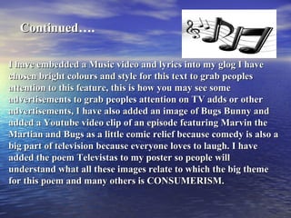 Continued ….  I have embedded a Music video and lyrics into my glog I have chosen bright colours and style for this text to grab peoples attention to this feature, this is how you may see some advertisements to grab peoples attention on TV adds or other advertisements, I have also added an image of Bugs Bunny and added a Youtube video clip of an episode featuring Marvin the Martian and Bugs as a little comic relief because comedy is also a big part of television because everyone loves to laugh. I have added the poem Televistas to my poster so people will understand what all these images relate to which the big theme for this poem and many others is CONSUMERISM. 