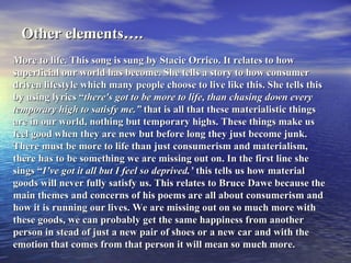 Other elements….   More to life. This song is sung by Stacie Orrico. It relates to how superficial our world has become. She tells a story to how consumer driven lifestyle which many people choose to live like this. She tells this by using lyrics “ there's got to be more to life, than chasing down every temporary high to satisfy me.”  that is all that these materialistic things are in our world, nothing but temporary highs. These things make us feel good when they are new but before long they just become junk.  There must be more to life than just consumerism and materialism, there has to be something we are missing out on. In the first line she sings “ I’ve got it all but I feel so deprived.’  this tells us how material goods will never fully satisfy us. This relates to Bruce Dawe because the main themes and concerns of his poems are all about consumerism and how it is running our lives. We are missing out on so much more with these goods, we can probably get the same happiness from another person in stead of just a new pair of shoes or a new car and with the emotion that comes from that person it will mean so much more. 