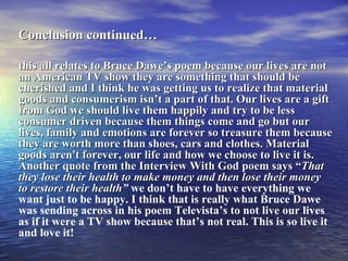 Conclusion continued…   this all relates to Bruce Dawe’s poem because our lives are not an American TV show they are something that should be cherished and I think he was getting us to realize that material goods and consumerism isn’t a part of that. Our lives are a gift from God we should live them happily and try to be less consumer driven because them things come and go but our lives, family and emotions are forever so treasure them because they are worth more than shoes, cars and clothes. Material goods aren't forever, our life and how we choose to live it is. Another quote from the Interview With God poem says “ That they lose their health to make money and then lose their money to restore their health ”  we don’t have to have everything we want just to be happy. I think that is really what Bruce Dawe was sending across in his poem Televista’s to not live our lives as if it were a TV show because that’s not real. This is so live it and love it! 