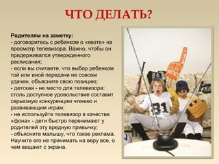 ЧТО ДЕЛАТЬ?
Родителям на заметку:
- договоритесь с ребенком о «квоте» на
просмотр телевизора. Важно, чтобы он
придерживался утвержденного
расписания;
- если вы считаете, что выбор ребенком
той или иной передачи не совсем
удачен, объясните свою позицию;
- детская - не место для телевизора:
столь доступное удовольствие составит
серьезную конкуренцию чтению и
развивающим играм;
- не используйте телевизор в качестве
«фона» - дети быстро перенимают у
родителей эту вредную привычку;
- объясните малышу, что такое реклама.
Научите его не принимать на веру все, о
чем вещают с экрана.
 